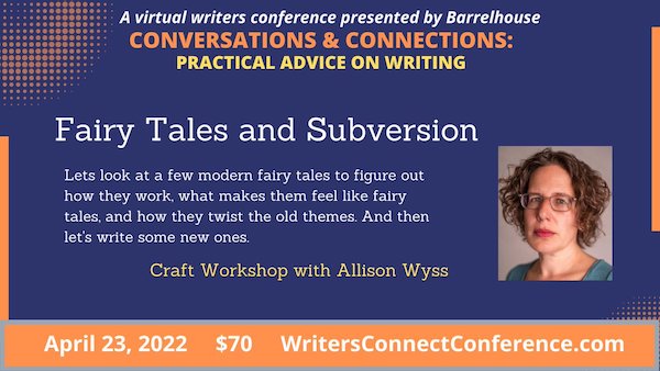 Event flyer with picture of Allison Wyss. A virtual writers conference presented by Barrelhouse
CONVERSATIONS & CONNECTIONS:
PRACTICAL ADVICE ON WRITING
Fairy Tales and Subversion
Let's look at a few modern fairy tales to figure out
how they work, what makes them feel like fairy
tales, and how they twist the old themes. And then
let's write some new ones.
Craft Workshop with Allison Wyss
April 23, 2022
$70
WritersConnectConference.com
